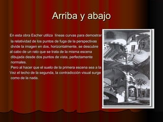 Arriba y abajoArriba y abajo
En esta obra Escher utilizaEn esta obra Escher utiliza líneas curvas para demostrarlíneas curvas para demostrar
la relatividad de los puntos de fuga de la perspectivasla relatividad de los puntos de fuga de la perspectivas
divide la imagen en dos, horizontalmente, se descubredivide la imagen en dos, horizontalmente, se descubre
al cabo de un rato que se trata de la misma escenaal cabo de un rato que se trata de la misma escena
dibujada desde dos puntos de vista, perfectamentedibujada desde dos puntos de vista, perfectamente
normales.normales.
Pero al hacer que el suelo de la primera escena sea a laPero al hacer que el suelo de la primera escena sea a la
Vez el techo de la segunda, la contradicción visual surgeVez el techo de la segunda, la contradicción visual surge
como de la nada.como de la nada.
 