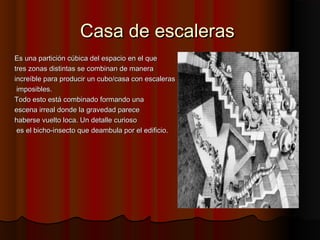 Casa de escalerasCasa de escaleras
Es una partición cúbica del espacio en el queEs una partición cúbica del espacio en el que
tres zonas distintas se combinan de maneratres zonas distintas se combinan de manera
increíble para producir un cubo/casa con escalerasincreíble para producir un cubo/casa con escaleras
imposibles.imposibles.
Todo esto está combinado formando unaTodo esto está combinado formando una
escena irreal donde la gravedad pareceescena irreal donde la gravedad parece
haberse vuelto loca. Un detalle curiosohaberse vuelto loca. Un detalle curioso
es el bicho-insecto que deambula por el edificio.es el bicho-insecto que deambula por el edificio.
 