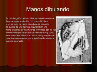 Manos dibujandoManos dibujando
Es una litografía del año 1948 en la que se ve unaEs una litografía del año 1948 en la que se ve una
hoja de papel sostenida con unas chincheshoja de papel sostenida con unas chinches
a un soporte. La mano derecha está pintandoa un soporte. La mano derecha está pintando
la manga de una camisa. Hay también unala manga de una camisa. Hay también una
mano izquierda que ya ha sido terminada con tal lujomano izquierda que ya ha sido terminada con tal lujo
de detalles que se levantó de la superficie y comode detalles que se levantó de la superficie y como
una mano real dibuja a su vez la manga de la cualuna mano real dibuja a su vez la manga de la cual
sale la mano derecha que al igual que la izquierdasale la mano derecha que al igual que la izquierda
parece tener vida .parece tener vida .
 
