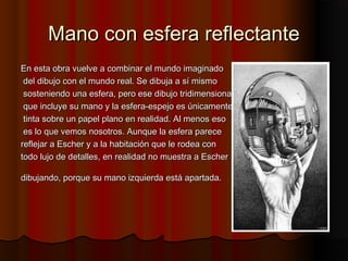 Mano con esfera reflectanteMano con esfera reflectante
En esta obra vuelve a combinar el mundo imaginadoEn esta obra vuelve a combinar el mundo imaginado
del dibujo con el mundo real. Se dibuja a sí mismodel dibujo con el mundo real. Se dibuja a sí mismo
sosteniendo una esfera, pero ese dibujo tridimensionalsosteniendo una esfera, pero ese dibujo tridimensional
que incluye su mano y la esfera-espejo es únicamenteque incluye su mano y la esfera-espejo es únicamente
tinta sobre un papel plano en realidad. Al menos esotinta sobre un papel plano en realidad. Al menos eso
es lo que vemos nosotros. Aunque la esfera parecees lo que vemos nosotros. Aunque la esfera parece
reflejar a Escher y a la habitación que le rodea conreflejar a Escher y a la habitación que le rodea con
todo lujo de detalles, en realidad no muestra a Eschertodo lujo de detalles, en realidad no muestra a Escher
dibujando, porque su mano izquierda está apartada.dibujando, porque su mano izquierda está apartada.
 
