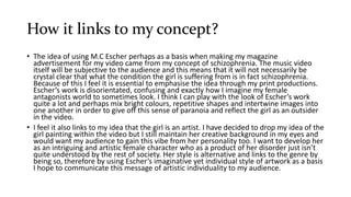 How it links to my concept?
• The idea of using M.C Escher perhaps as a basis when making my magazine
advertisement for my video came from my concept of schizophrenia. The music video
itself will be subjective to the audience and this means that it will not necessarily be
crystal clear that what the condition the girl is suffering from is in fact schizophrenia.
Because of this I feel it is essential to emphasise the idea through my print productions.
Escher’s work is disorientated, confusing and exactly how I imagine my female
antagonists world to sometimes look. I think I can play with the look of Escher’s work
quite a lot and perhaps mix bright colours, repetitive shapes and intertwine images into
one another in order to give off this sense of paranoia and reflect the girl as an outsider
in the video.
• I feel it also links to my idea that the girl is an artist. I have decided to drop my idea of the
girl painting within the video but I still maintain her creative background in my eyes and
would want my audience to gain this vibe from her personality too. I want to develop her
as an intriguing and artistic female character who as a product of her disorder just isn’t
quite understood by the rest of society. Her style is alternative and links to the genre by
being so, therefore by using Escher’s imaginative yet individual style of artwork as a basis
I hope to communicate this message of artistic individuality to my audience.
 