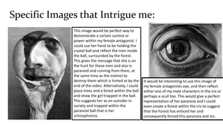 Specific Images that Intrigue me:
It would be interesting to use this image of
my female antagonists eye, and then reflect
either one of my male characters in the iris or
perhaps a scull too. This would give a perfect
representation of her paranoia and I could
even create a forest within the iris to suggest
that the Forest has enticed her and
consequently forced this paranoia and sin.
This image would be perfect way to
demonstrate a certain control or
power within my female antagonist. I
could use her hand to be holding the
crystal ball and reflect the men inside
the ball, surrounded by the forest.
This gives the message that she is on
the hunt for these men and also is
paranoid and running from them, at
the same time as the instinct to
destroy them which is hinted at by the
end of the video. Alternatively, I could
place trees and a forest within the ball
and show the girl trapped in the ball.
This suggests her as an outsider in
society and trapped within the
paranoid ball that is her
schizophrenia.
 