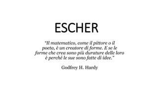 ESCHER
“Il matematico, come il pittore o il
poeta, è un creatore di forme. E se le
forme che crea sono più durature delle loro
è perché le sue sono fatte di idee."
Godfrey H. Hardy
 
