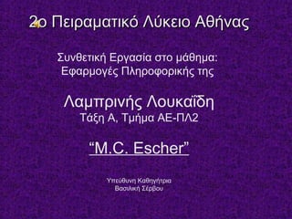 2ο Πειραματικό Λύκειο Αθήνας2ο Πειραματικό Λύκειο Αθήνας
Συνθετική Εργασία στο μάθημα:
Εφαρμογές Πληροφορικής της
Λαμπρινής Λουκαΐδη
Τάξη Α, Τμήμα ΑΕ-ΠΛ2
“M.C. Escher”
Υπεύθυνη Καθηγήτρια
Βασιλική Σέρβου
 