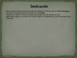 Dedicación
Esta presentación está dedicada a todos los alumnos de 1ºAC del instituto José Saramago y
claro está a los profesores de matemáticas como Carlos.
También se lo dedico a todos mis amigos, que siempre me han apoyado en todo.
Espero que os guste y no os aburráis cuando lleguéis a la segunda hoja, suerte para leer esto y
terminarlo.
 
