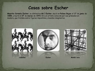 Cosas sobre Escher
Maurits Cornelis Escher, su diminutivo M.C. Escher, nació en Países Bajos el 17 de junio de
1898, y murió el 27 de marzo de 1972. Era un artista conocido por sus grabados en
madera, que trataba sobre figuras imposibles y mundos imaginarios.




             Caballos                      Escher                       Mundo raro
 