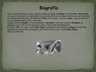 Biografía
No era buen estudiante, pero si que era bueno en clases de dibujo. Estudió artes decorativas
en la universidad, pero lo dejó rápido la universidad y la universidad, durante ese corto periodo
de tiempo aprendió mucho. El abandonó Italia por su clima, y se fue a Suiza , que su clima era
un poco desagradable y poco inspirador.
Viajaba mucho a España y frecuentemente a Granada. Visito dos veces la Alhambra. La
segunda vez lo disfrutó más porque lo estuvo viendo más detenidamente.
En el año 1941, se mudó a Los Países Bajos, después de una estancia en Bélgica. En los días
soleados se consideraba un milagro, y por tanto se fue a vivir a Los Países Bajos.
Murió con 74 años.
 