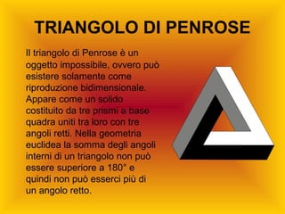 TRIANGOLO DI PENROSE
Il triangolo di Penrose è un
oggetto impossibile, ovvero può
esistere solamente come
riproduzione bidimensionale.
Appare come un solido
costituito da tre prismi a base
quadra uniti tra loro con tre
angoli retti. Nella geometria
euclidea la somma degli angoli
interni di un triangolo non può
essere superiore a 180° e
quindi non può esserci più di
un angolo retto.
 