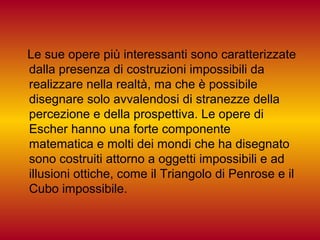 Le sue opere più interessanti sono caratterizzate
dalla presenza di costruzioni impossibili da
realizzare nella realtà, ma che è possibile
disegnare solo avvalendosi di stranezze della
percezione e della prospettiva. Le opere di
Escher hanno una forte componente
matematica e molti dei mondi che ha disegnato
sono costruiti attorno a oggetti impossibili e ad
illusioni ottiche, come il Triangolo di Penrose e il
Cubo impossibile.
 