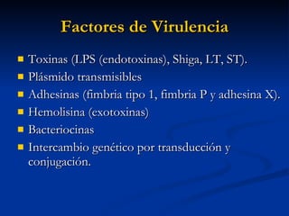 Factores de Virulencia Toxinas (LPS (endotoxinas), Shiga, LT, ST). Plásmido transmisibles Adhesinas (fimbria tipo 1, fimbria P y adhesina X). Hemolisina (exotoxinas) Bacteriocinas Intercambio genético por transducción y conjugación.  