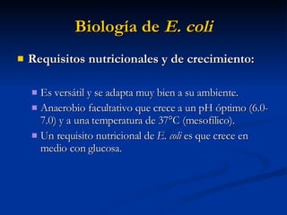 Biología de  E. coli Requisitos nutricionales y de crecimiento:   Es versátil y se adapta muy bien a su ambiente. Anaerobio facultativo que crece a un pH óptimo (6.0-7.0) y a una temperatura de 37°C (mesofílico).  Un requisito nutricional de  E. coli  es que   crece en medio con glucosa. 