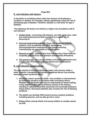 (Page #03)
E. coli infection risk factors
A risk factor is something which raises the chances of developing a
condition or disease. For example, obesity significantly raises the risk of
developing type 2 diabetes. Therefore, obesity is a risk factor for type 2
diabetes.
The following risk factors are linked to a higher risk of problems with E.
coli infection:
1. Certain foods - consuming soft cheeses, raw milk, apple juice, cider,
and undercooked ground beef are linked to a higher risk of
becoming ill
2. Immunocompromised patients - those with weakened immune
systems, such as patients with AIDS, those taking
immunosuppressive medications, and people receiving
chemotherapy are susceptible to complications.
3. Stomach surgery - patients who have had the size of their stomach
surgically reduced have less stomach acid that kills off bacteria.
4. The person's age - very young children and elderly individuals have
a higher risk of developing serious illness and complications
E. coli infection complications
The vast majority of infected individuals make a full recovery within a
week. However, susceptible individuals (mentioned above) may develop
hemolytic uremic syndrome (HUS).
1. Hemolytic uremic syndrome (HUS) - this condition is characterized
by hemolysis (breakup of red blood cells) and kidney failure.
Platelets, the red blood cells that are responsible for blood clotting,
clump together within the small blood vessels of the kidneys,
resulting in reduced blood flow (ischemia) and eventually leading to
kidney failure. Decreased platelets also increase the risk of bleeding
problems.
2. The patient can develop CNS (central nervous system) problems,
including seizures, and can also go into a coma.
3. Kidney failure among infants and young children is usually caused
by HUS.
 