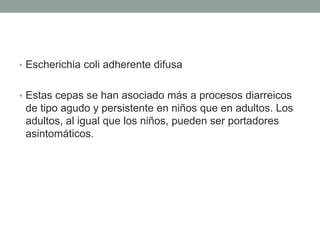 • Escherichia coli adherente difusa
• Estas cepas se han asociado más a procesos diarreicos
de tipo agudo y persistente en niños que en adultos. Los
adultos, al igual que los niños, pueden ser portadores
asintomáticos.
 
