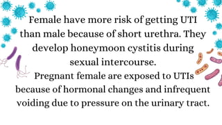 Female have more risk of getting UTI
than male because of short urethra. They
develop honeymoon cystitis during
sexual intercourse.
Pregnant female are exposed to UTIs
because of hormonal changes and infrequent
voiding due to pressure on the urinary tract.
 