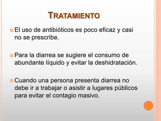 TRATAMIENTO
 El uso de antibióticos es poco eficaz y casi
no se prescribe.
 Para la diarrea se sugiere el consumo de
abundante líquido y evitar la deshidratación.
 Cuando una persona presenta diarrea no
debe ir a trabajar o asistir a lugares públicos
para evitar el contagio masivo.
 