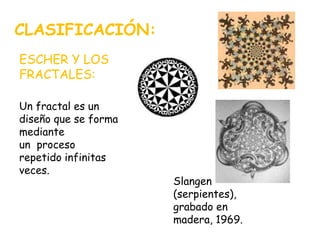 CLASIFICACIÓN:
ESCHER Y LOS
FRACTALES:
Un fractal es un
diseño que se forma
mediante
un proceso
repetido infinitas
veces.
Slangen
(serpientes),
grabado en
madera, 1969.
 