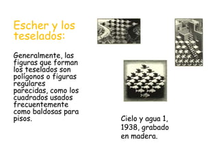 Escher y los
teselados:
Generalmente, las
figuras que forman
los teselados son
polígonos o figuras
regulares
parecidas, como los
cuadrados usados
frecuentemente
como baldosas para
pisos. Cielo y agua 1,
1938, grabado
en madera.
 