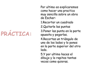 PRÁCTICA:
Por ultimo os explicaremos
como hacer una practica
muy sencilla sobre un obra
de Escher:
1.Recortar un cuadrado
2.Quitarle las puntas
3.Poner las punta en la parte
opuesta y pegarlas.
4.Recortas un triángulo de
uno de los lados y lo pones
en la parte superior del otro
lado.
5.Y por ultimo haces el
dibujo y lo repites tantas
veces como quieras.
 