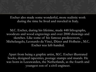 Escher also made some wonderful, more realistic work
      during the time he lived and traveled in Italy.

  M.C. Escher, during his lifetime, made 448 lithographs,
woodcuts and wood engravings and over 2000 drawings and
    sketches. Like some of his famous predecessors, -
Michelangelo, Leonardo da Vinci, Dürer and Holbein-, M.C.
                 Escher was left-handed.

 Apart from being a graphic artist, M.C. Escher illustrated
 books, designed tapestries, postage stamps and murals. He
was born in Leeuwarden, the Netherlands, as the fourth and
              youngest son of a civil engineer.
 