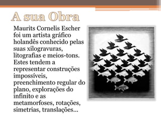 Maurits Cornelis Escher
foi um artista gráfico
holandês conhecido pelas
suas xilogravuras,
litografias e meios-tons.
Estes tendem a
representar construções
impossíveis,
preenchimento regular do
plano, explorações do
infinito e as
metamorfoses, rotações,
simetrias, translações...
 