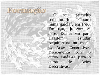 O seu primeiro
trabalho foi “Pássaro
numa gaiola”, em 1916.
Em 1919, já com 21
anos, Escher vai para
Haarlem estudar
Arquitectura na Escola
de Artes Decorativas.
Descontente com o
curso muda-se para o
curso de Artes
Decorativas.
 