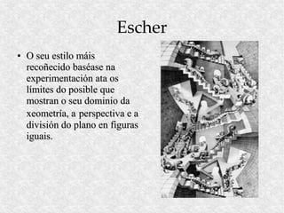 Escher
●   O seu estilo máis
    recoñecido baséase na
    experimentación ata os
    límites do posible que
    mostran o seu dominio da
    xeometría, a perspectiva e a
    división do plano en figuras
    iguais.
 