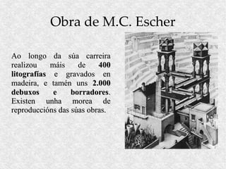 Obra de M.C. Escher

Ao longo da súa carreira
realizou   máis     de    400
litografías e gravados en
madeira, e tamén uns 2.000
debuxos     e     borradores.
Existen unha morea de
reproduccións das súas obras.
 