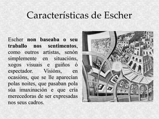 Características de Escher

Escher non baseaba o seu
traballo nos sentimentos,
como outros artistas, senón
simplemente en situacións,
xogos visuais e guiños ó
espectador.     Visións,    en
ocasións, que se lle aparecían
polas noites, que pasaban pola
súa imaxinación e que cría
merecedoras de ser expresadas
nos seus cadros.
 