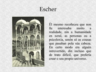 Escher

   Él mesmo recoñeceu que non
   lle    interesaba   moito    a
   realidade, nin a humanidade
   en xeral, as personas ou a
   psicoloxía, senón só as cousas
   que pasaban pola súa cabeza.
   En certo modo era alguén
   introvertido, din incluso que
   de trato difícil, que prefería
   crear o seu propio universo.
 