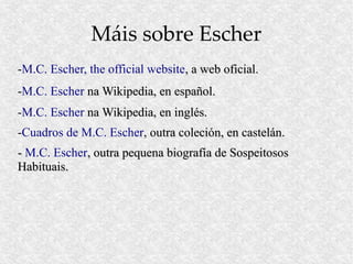 Máis sobre Escher
-M.C. Escher, the official website, a web oficial.
-M.C. Escher na Wikipedia, en español.
-M.C. Escher na Wikipedia, en inglés.
-Cuadros de M.C. Escher, outra coleción, en castelán.
- M.C. Escher, outra pequena biografía de Sospeitosos
Habituais.
 