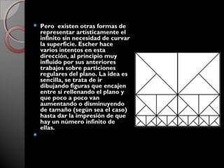  Pero existen otras formas de
representar artísticamente el
infinito sin necesidad de curvar
la superficie. Escher hace
varios intentos en esta
dirección, al principio muy
influido por sus anteriores
trabajos sobre particiones
regulares del plano. La idea es
sencilla, se trata de ir
dibujando figuras que encajen
entre sí rellenando el plano y
que poco a poco van
aumentando o disminuyendo
de tamaño (según sea el caso)
hasta dar la impresión de que
hay un número infinito de
ellas.

 