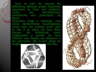 Con el uso de cintas de
Möebius, Escher quiso también
expresar la idea del infinito
como un movimiento
constante, sin principio ni
final.
También llega a trabajar con
otras estructuras topológicas,
como son los nudos, pero que
al fin y al cabo no son sino
cintas de Möebius pero
originadas a partir de una
"cinta" con forma de cilindro o
de ortoedro. En todas ellas se
sugiere el movimiento sin fin.
 