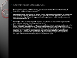  MATEMÁTICAS Y ESCHER: PARTICIÓN DEL PLANO.
Fue según sus propias palabras el tema que más le apasionó: "Es la fuente más rica de
inspiración que jamás haya encontrado".

La idea de rellenar el plano con un mismo motivo se considera original suya, no influida por
su aprendizaje. Afirmó: "Mucho antes de que, a raíz de visitar la Alhambra, descubriera
cuán afín me es el problema de la partición de la superficie, yo había descubierto por mí
mismo mi interés por él".

Ya en 1922 antes de visitar Granada imprime una plancha en la que están representadas
ocho cabezas, cuatro al derecho y cuatro al revés.
 Después de visitar la Alhambra por primera vez, Escher intentó unos nuevos diseños, de los
que se conservan bocetos de 1926, todavía muy rudimentarios. Tras una segunda visita,
esta vez junto con su mujer, en 1936, copió durante varios días motivos allí representados y
descubrió un sistema para representar particiones periódicas del plano, consiguiendo
descubrir los 17 grupos de simetría planos que figuran en la Alhambra, a pesar de sus
rudimentarios conocimientos matemáticos. Pero no se detuvo aquí, sino que además
introdujo el color, cosa que nadie había hecho hasta esa fecha.
 