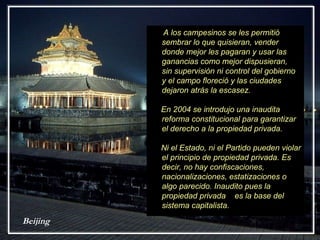Beijing A los campesinos se les permitió sembrar lo que quisieran, vender donde mejor les pagaran y usar las ganancias como mejor dispusieran,  sin supervisión ni control del gobierno y el campo floreció y las ciudades dejaron atrás la escasez. En 2004 se introdujo una inaudita reforma constitucional para garantizar el derecho a la propiedad privada.  Ni el Estado, ni el Partido pueden violar el principio de propiedad privada. Es decir, no hay confiscaciones, nacionalizaciones, estatizaciones o algo parecido. Inaudito pues la propiedad privada  es la base del sistema capitalista. 