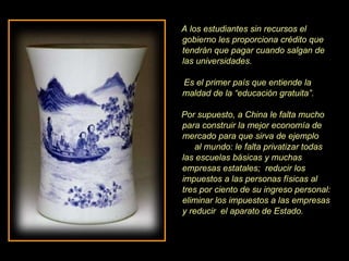 A los estudiantes sin recursos el gobierno les proporciona crédito que tendrán que pagar cuando salgan de las universidades.  Es el primer país que entiende la maldad de la “educación gratuita”. Por supuesto, a China le falta mucho para construir la mejor economía de mercado para que sirva de ejemplo  al mundo: le falta privatizar todas las escuelas básicas y muchas empresas estatales;  reducir los impuestos a las personas físicas al tres por ciento de su ingreso personal: eliminar los impuestos a las empresas y reducir  el aparato de Estado. 