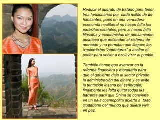Reducir el aparato de Estado para tener tres funcionarios por  cada millón de de habitantes, pues en una verdadera economía neoliberal no hacen falta los parásitos estatales, pero si hacen falta filósofos y economistas de pensamiento austriaco que defiendan el sistema de mercado y no permitan que lleguen los izquierdistas “redentores” a asaltar el poder para volver a esclavizar al pueblo.  También tienen que avanzar en la reforma financiera y monetaria para  que el gobierno deje al sector privado  la administración del dinero y se evite  la tentación insana del señoreaje; finalmente les falta quitar todas las barreras para que China se convierta  en un país cosmopolita abierto a  todo ciudadano del mundo que quiera vivir  en paz. 