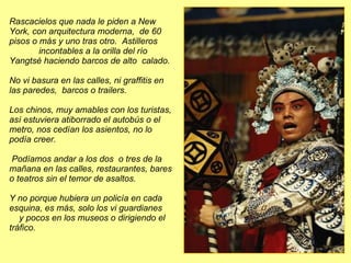 Rascacielos que nada le piden a New York, con arquitectura moderna,  de 60 pisos o más y uno tras otro.  Astilleros  incontables a la orilla del río Yangtsé haciendo barcos de alto  calado.  No vi basura en las calles, ni graffitis en  las paredes,  barcos o trailers. Los chinos, muy amables con los turistas, así estuviera atiborrado el autobús o el metro, nos cedían los asientos, no lo podía creer. Podíamos andar a los dos  o tres de la mañana en las calles, restaurantes, bares o teatros sin el temor de asaltos.  Y no porque hubiera un policía en cada esquina, es más, solo los vi guardianes  y pocos en los museos o dirigiendo el tráfico.  