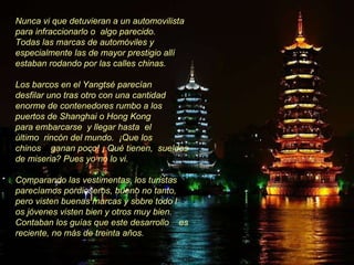 Nunca vi que detuvieran a un automovilista para infraccionarlo o  algo parecido.  Todas las marcas de automóviles y especialmente las de mayor prestigio allí estaban rodando por las calles chinas.  Los barcos en el Yangtsé parecían  desfilar uno tras otro con una cantidad enorme de contenedores rumbo a los puertos de Shanghai o Hong Kong  para embarcarse  y llegar hasta  el  último  rincón del mundo.  ¡Que los  chinos  ganan poco! ¡ Qué tienen,  sueldos de miseria? Pues yo no lo vi.  Comparando las vestimentas, los turistas parecíamos pordioseros, bueno no tanto, pero visten buenas marcas y sobre todo l os jóvenes visten bien y otros muy bien. Contaban los guías que este desarrollo  es reciente, no más de treinta años. 