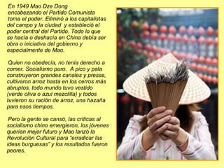 En 1949 Mao Dze Dong  encabezando el Partido Comunista  toma el poder. Eliminó a los capitalistas del campo y la ciudad  y estableció el poder central del Partido. Todo lo que  se hacía o deshacía en China debía ser obra o iniciativa del gobierno y  especialmente de Mao.  Quien no obedecía, no tenía derecho a comer. Socialismo puro.  A pico y pala construyeron grandes canales y presas, cultivaron arroz hasta en los cerros más abruptos, todo mundo tuvo vestido (verde oliva o azul mezclilla) y todos tuvieron su ración de arroz, una hazaña para esos tiempos.  Pero la gente se cansó, las críticas al socialismo chino emergieron, los jóvenes querían mejor futuro y Mao lanzó la Revolución Cultural para “erradicar las ideas burguesas” y los resultados fueron peores. 
