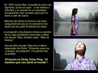 En 1976 muere Mao, el pueblo le echa una lagrimita, nunca se supo  si de tristeza o felicidad, y lo colocan en un sarcófago transparente, bien cerrado, para que no fuera a salir de nuevo. Millones de chinos lo fueron a ver para asegurarse de que ya no estuviera vivo aquél que les quitó la libertad de elegir.  Le pregunté a los jóvenes chinos su opinión de su viejo presidente comunista y todos  me decían “Mao, hombre malo”, “Mao es historia”.  Uno de ellos me dijo “Mao fue el último emperador de China”. Entonces quien es  el bueno, les pregunté. Y la opinión fue invariable: El bueno es Deng Tsiao Ping, “el hombre que nos abrió el   mundo”. 