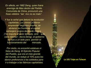 La 101 Taipe en Taiwan En efecto, en 1982 Deng, quien fuera enemigo de Mao dentro del Partido Comunista de China, pronunció una frase célebre: “ser  rico no es malo”.  Y fue la señal que detonó la revolución capitalista. Los chinos pudieron emprender negocios propios, se abrieron las fronteras al capital extranjero viniera de donde viniera  (“no importa el color del gato, sino  que cace ratones”, decía Deng), el gobierno se hizo a un lado para  permitir el funcionamiento del  mercado. Por cierto, no encontré estatuas ni  fotos de Deng. El Ejército Popular  del Pueblo, que era el más grande  del mundo, se redujo al 10% pues les dieron preferencia a los soldados para  ir a trabajar a las fábricas capitalistas. 