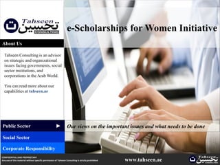 e-Scholarships for Women Initiative
About Us

  Tahseen Consulting is an advisor
  on strategic and organizational
  issues facing governments, social
  sector institutions, and
  corporations in the Arab World.

  You can read more about our
  capabilities at tahseen.ae
                                                     ▲




Public Sector                                                    Our views on the important issues and what needs to be done
Social Sector

Corporate Responsibility
CONFIDENTIAL AND PROPRIETARY
Any use of this material without specific permission of Tahseen Consulting is strictly prohibited   www.tahseen.ae        |
 
