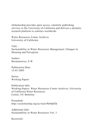 eScholarship provides open access, scholarly publishing
services to the University of California and delivers a dynamic
research platform to scholars worldwide.
Water Resources Center Archives
University of California
Title:
Sustainability in Water Resources Management: Changes in
Meaning and Perception
Author:
Hermanowicz, S W
Publication Date:
12-01-2005
Series:
Working Papers
Publication Info:
Working Papers, Water Resources Center Archives, University
of California Water Resources
Center, UC Berkeley
Permalink:
http://escholarship.org/uc/item/9h48p02k
Additional Info:
Sustainability in Water Resources Vol. 3
Keywords:
 