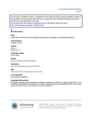 eScholarship provides open access, scholarly publishing
services to the University of California and delivers a dynamic
research platform to scholars worldwide.
Previously Published Works
UCLA
A University of California author or department has made this article openly available. Thanks to
the Academic Senate’s Open Access Policy, a great many UC-authored scholarly publications
will now be freely available on this site.
Let us know how this access is important for you. We want to hear your story!
http://escholarship.org/reader_feedback.html
Peer Reviewed
Title:
An 80-Year-Old Woman With Progressive Shortness of Breath and a Mediastinal Mass
Journal Issue:
CHEST, 150(1)
Author:
Zider, A
Kamangar, N
Publication Date:
07-01-2016
Series:
UCLA Previously Published Works
Permalink:
http://escholarship.org/uc/item/2bf3v3vs
DOI:
https://doi.org/10.1016/j.chest.2016.01.025
Local Identifier:
oa_harvester 1620292
Copyright Information:
All rights reserved unless otherwise indicated. Contact the author or original publisher for any
necessary permissions. eScholarship is not the copyright owner for deposited works. Learn more
at http://www.escholarship.org/help_copyright.html#reuse
 