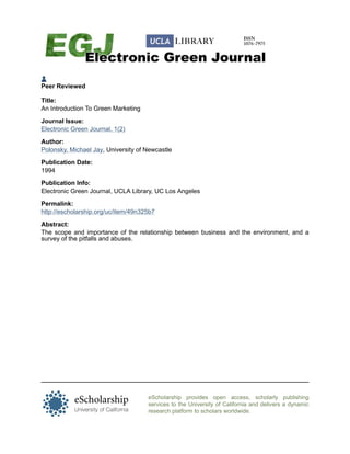 Peer Reviewed

Title:
An Introduction To Green Marketing

Journal Issue:
Electronic Green Journal, 1(2)

Author:
Polonsky, Michael Jay, University of Newcastle

Publication Date:
1994

Publication Info:
Electronic Green Journal, UCLA Library, UC Los Angeles

Permalink:
http://escholarship.org/uc/item/49n325b7

Abstract:
The scope and importance of the relationship between business and the environment, and a
survey of the pitfalls and abuses.




                                     eScholarship provides open access, scholarly publishing
                                     services to the University of California and delivers a dynamic
                                     research platform to scholars worldwide.
 