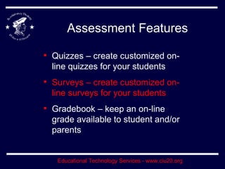 Assessment Features Quizzes – create customized on-line quizzes for your students Surveys – create customized on-line surveys for your students Gradebook – keep an on-line grade available to student and/or parents 