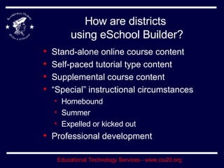How are districts  using eSchool Builder? Stand-alone online course content Self-paced tutorial type content Supplemental course content “Special” instructional circumstances Homebound Summer Expelled or kicked out Professional development 