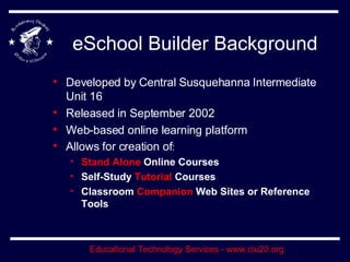 eSchool Builder Background Developed by Central Susquehanna Intermediate Unit 16 Released in September 2002 Web-based online learning platform Allows for creation of : Stand Alone  Online Courses Self-Study  Tutorial  Courses Classroom  Companion  Web Sites or Reference Tools 