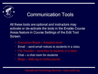 Communication Tools All these tools are optional and instructors may activate or de-activate the tools in the Enable Course Areas feature in Course Settings of the Edit Tool Screen. Discussion Board – threaded email Email  - send email notices to students in a class File Transfer – send files to students in a class Chat – a chat room for students Blogs – Web log or online journal 