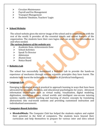      Circulars Maintenance
       Payroll and Fee Management
       Transport Management
       Students’ Database, Teachers’ Login



School Website

The school website gives the mirror image of the school and to communicate with the
rest of the world. It provides all the essential details and salient features of the
organization. The students have their own logins and can access the information as
and when needed.
The various features of the website are:
        Academic Zone, Achievements Zone
        School Activities
        Speak To Director
        Admission
        Alumni Zone
        Notice Board

Robotics Lab

The school has successfully maintained a Robotics Lab to provide the hands-on
experience of mechanics through various scientific principles they have learnt. The
students have learnt the techniques to implement AI (Artificial Intelligence).

Language Lab

Emerging technologies make it practical to approach learning in ways that have been
advocated by scientists, theorists, and educational psychologists for years. Advanced
information technologies such as virtual reality, visualization, digital modeling,
digitization, simulation, games, virtual worlds and intelligent one-on-one tutoring
systems rapidly enhance teaching and learning of elusive concepts by translating
abstractions into real-world contexts and providing customized instruction and
individualized assessments.

Computer-Based Activities

 BlendedMinds: The Computer Club has helped the students explore and exploit
  their potential in the field of computers. The students learn beyond their
  curriculum and help themselves to prepare for various inter and intra school
                                              11
 